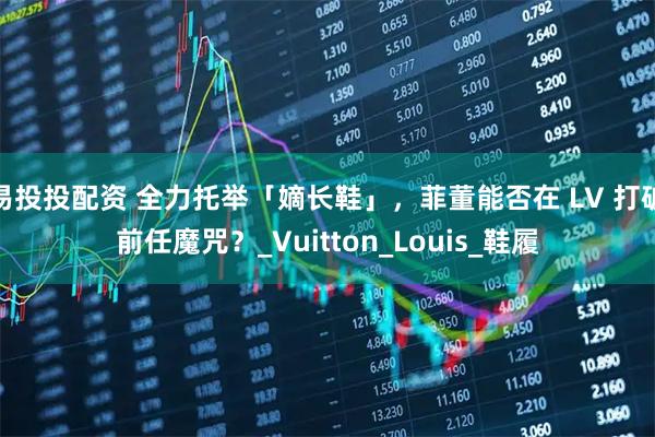 易投投配资 全力托举「嫡长鞋」，菲董能否在 LV 打破前任魔咒？_Vuitton_Louis_鞋履