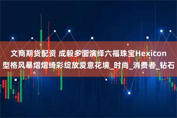 文商期货配资 成毅多面演绎六福珠宝Hexicon型格风暴熠熠绮彩绽放爱意花境_时尚_消费者_钻石