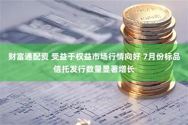 财富通配资 受益于权益市场行情向好 7月份标品信托发行数量显著增长