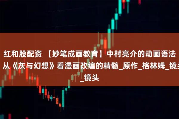 红和股配资 【妙笔成画教育】中村亮介的动画语法：从《灰与幻想》看漫画改编的精髓_原作_格林姆_镜头