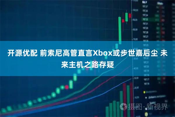开源优配 前索尼高管直言Xbox或步世嘉后尘 未来主机之路存疑