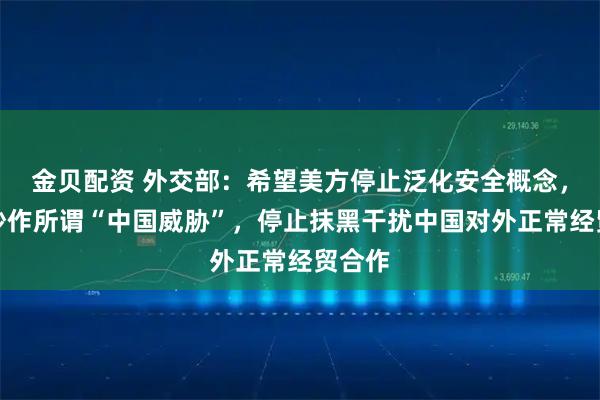 金贝配资 外交部：希望美方停止泛化安全概念，停止炒作所谓“中国威胁”，停止抹黑干扰中国对外正常经贸合作