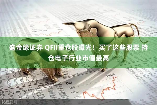 盛金缘证券 QFII重仓股曝光！买了这些股票 持仓电子行业市值最高
