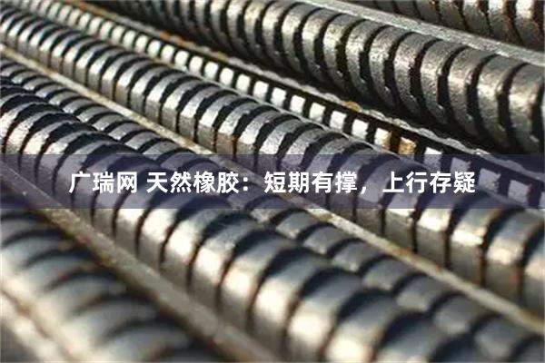 广瑞网 天然橡胶：短期有撑，上行存疑