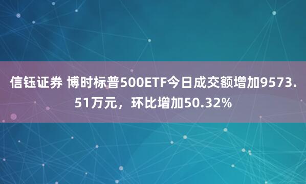 信钰证券 博时标普500ETF今日成交额增加9573.51万元，环比增加50.32%