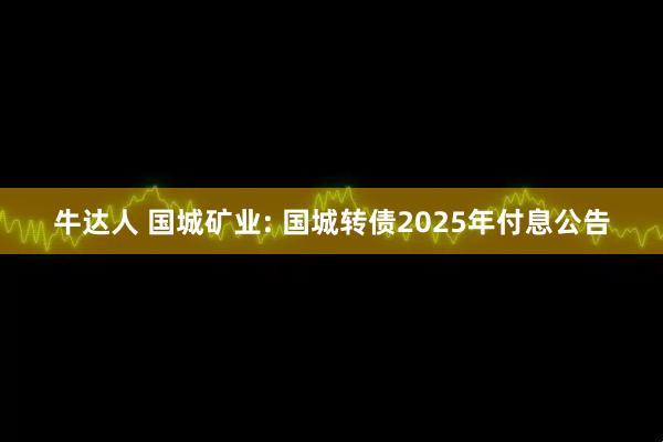 牛达人 国城矿业: 国城转债2025年付息公告