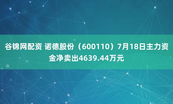 谷锦网配资 诺德股份（600110）7月18日主力资金净卖出4639.44万元