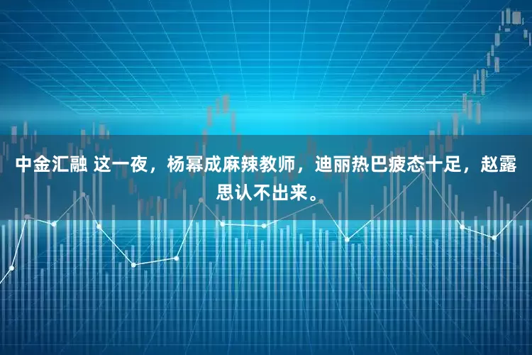 中金汇融 这一夜，杨幂成麻辣教师，迪丽热巴疲态十足，赵露思认不出来。