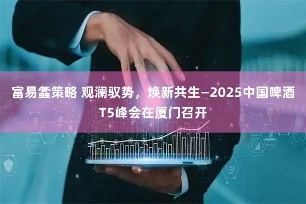 富易螽策略 观澜驭势，焕新共生—2025中国啤酒T5峰会在厦门召开