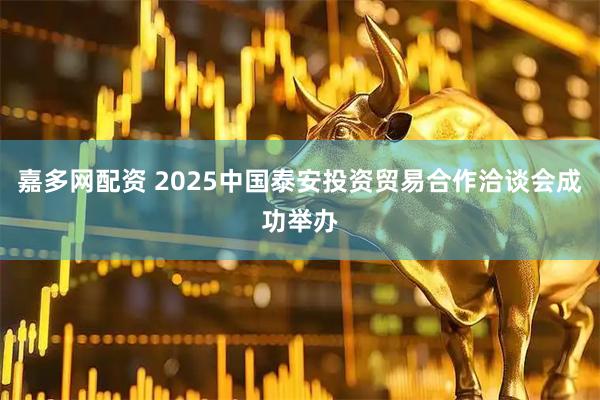 嘉多网配资 2025中国泰安投资贸易合作洽谈会成功举办