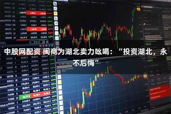 中股网配资 闽商为湖北卖力吆喝：“投资湖北，永不后悔”