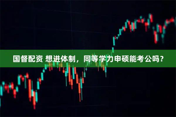 国督配资 想进体制，同等学力申硕能考公吗？