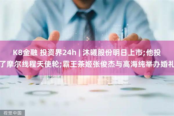 K8金融 投资界24h | 沐曦股份明日上市;他投了摩尔线程天使轮;霸王茶姬张俊杰与高海纯举办婚礼