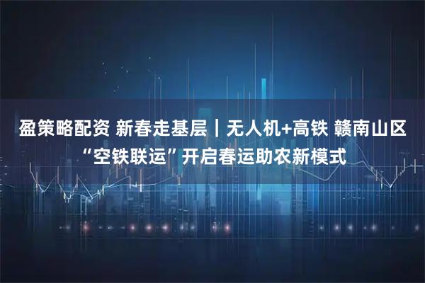 盈策略配资 新春走基层｜无人机+高铁 赣南山区“空铁联运”开启春运助农新模式