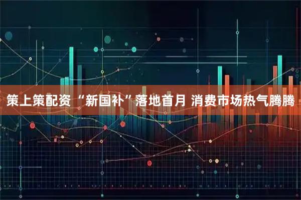 策上策配资 “新国补”落地首月 消费市场热气腾腾